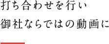 打ち合わせを行い御社ならではの動画に