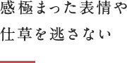 感極まった表情や仕草を逃さない